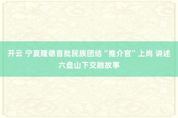 開云 寧夏隆德首批民族團結(jié)“推介官”上崗 講述六盤山下交融故事