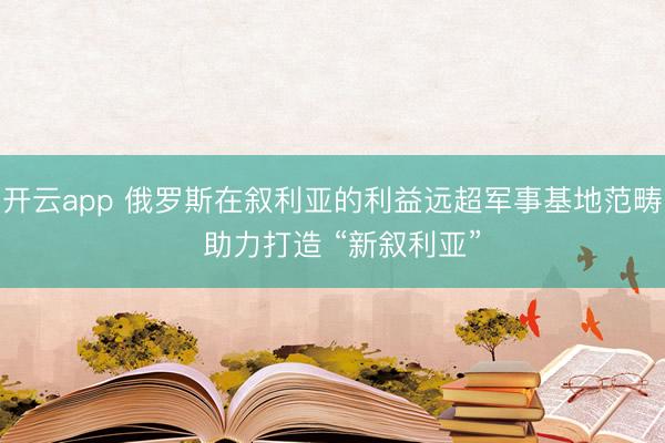 開云app 俄羅斯在敘利亞的利益遠(yuǎn)超軍事基地范疇 助力打造 “新敘利亞”