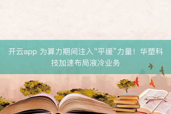 開云app 為算力期間注入“平緩”力量！華塑科技加速布局液冷業務